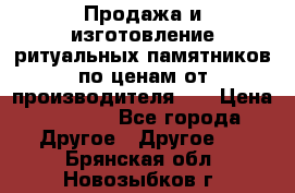 Продажа и изготовление ритуальных памятников по ценам от производителя!!! › Цена ­ 5 000 - Все города Другое » Другое   . Брянская обл.,Новозыбков г.